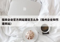 福田企业官方网站建设怎么办（福州企业如何建网站）